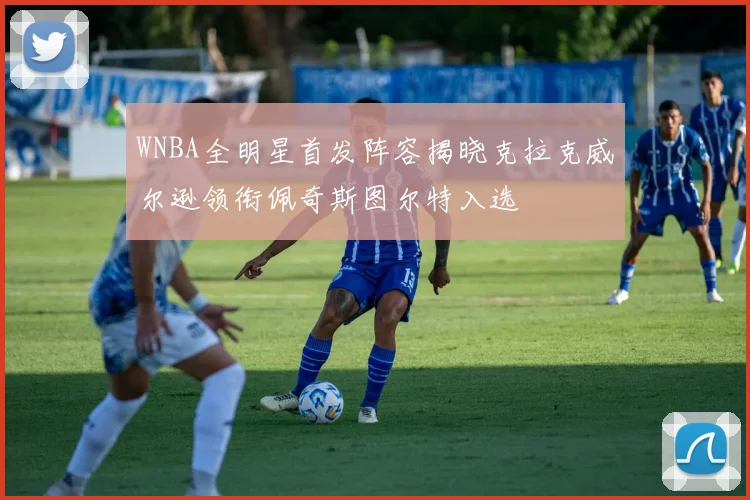 WNBA全明星首发阵容揭晓克拉克威尔逊领衔佩奇斯图尔特入选