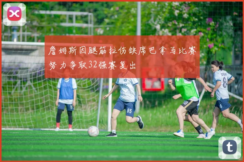 詹姆斯因腿筋拉伤缺席巴拿马比赛努力争取32强赛复出