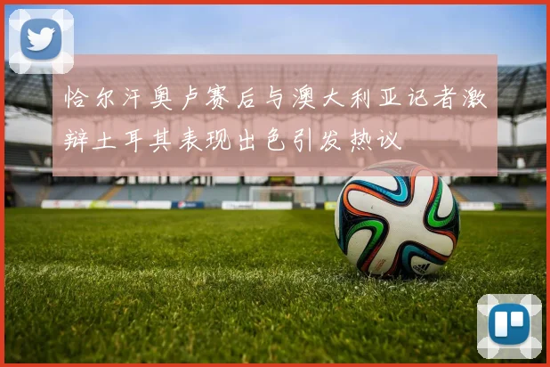 恰尔汗奥卢赛后与澳大利亚记者激辩土耳其表现出色引发热议