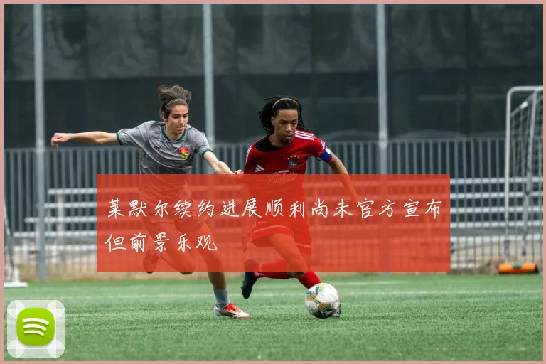 莱默尔续约进展顺利尚未官方宣布但前景乐观