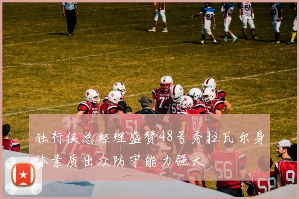独行侠总经理盛赞48号秀拉瓦尔身体素质出众防守能力强大