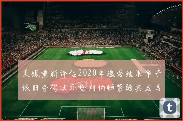 美媒重新评估2020年选秀结果华子依旧夺得状元哈利伯顿紧随其后马克西位列探花