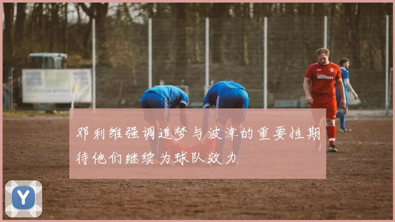 邓利维强调追梦与波津的重要性期待他们继续为球队效力