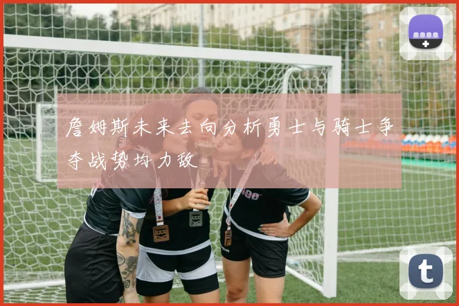詹姆斯未来去向分析勇士与骑士争夺战势均力敌