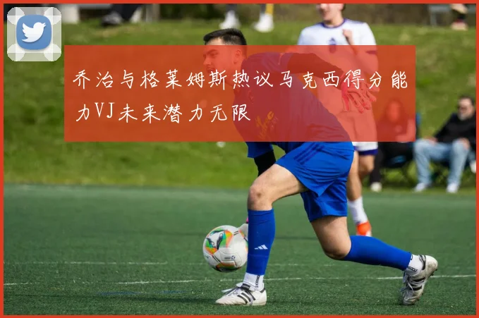 乔治与格莱姆斯热议马克西得分能力VJ未来潜力无限