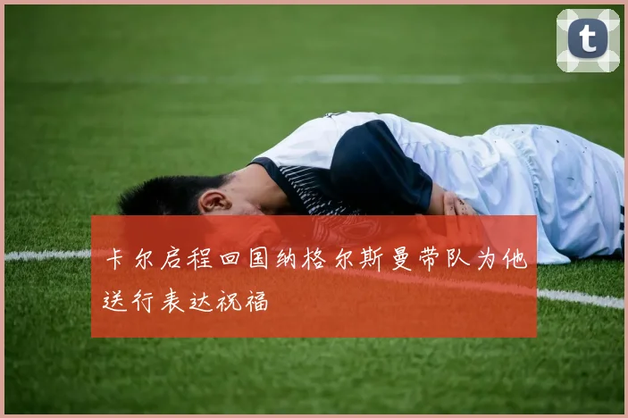 卡尔启程回国纳格尔斯曼带队为他送行表达祝福