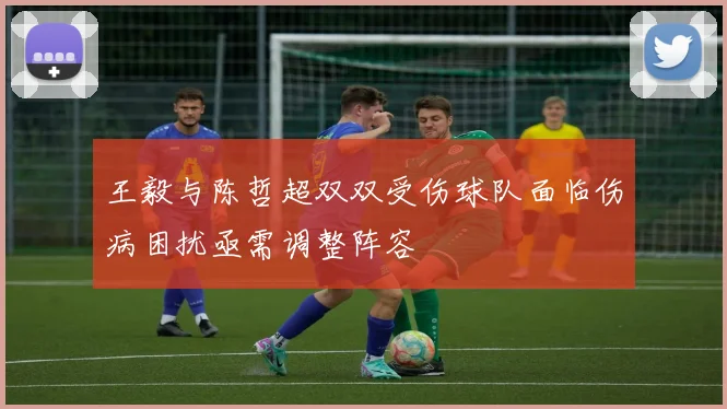 王毅与陈哲超双双受伤球队面临伤病困扰亟需调整阵容