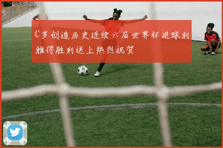 C罗创造历史连续六届世界杯进球利雅得胜利送上热烈祝贺