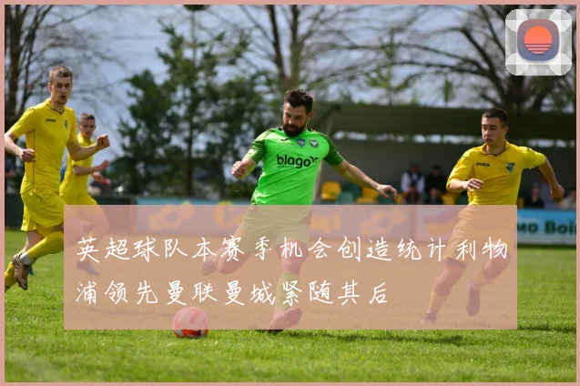 英超球队本赛季机会创造统计利物浦领先曼联曼城紧随其后