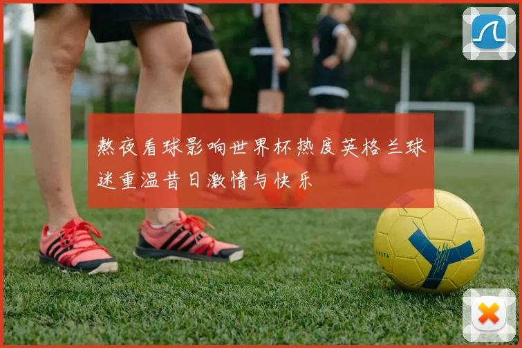 熬夜看球影响世界杯热度英格兰球迷重温昔日激情与快乐